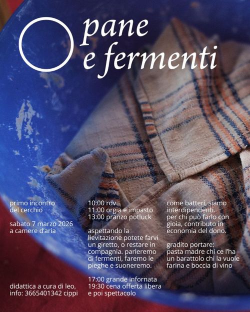 PANE E FERMENTI | Primo incontro del Cerchio

10:00 rdv
11:00 orgia e impasto
13:00 pranzo potluck

aspettando la
lievitazione potete
. un giretto, o restare in-
_compagnia. parleremo
di fermenti, faremo le
he e suoneremo.

17:00 grande infornata
19:30 cena offerta libera
poi spettacolo

come batteri siamo interdipendenti. per chi può farlo con gioia contributo in economia del dono.

gradito portare: pasta madre chi ce I'ha un barattolo chi la vuole
farina e boccia di vino
