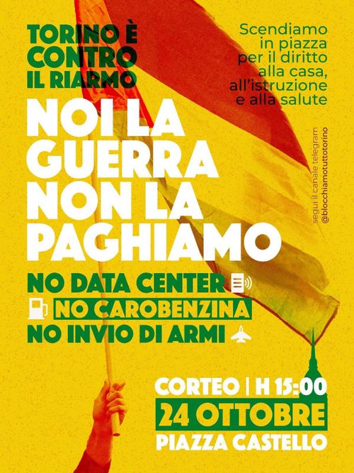 TORINO È CONTRO IL RIARMO!TORINO È CONTRO IL RIARMO! CORTEO SABATO 24 OTTOBRE  “Noi la guerra non la paghiamo” Nasce dal percorso cittadino che ha visto una tappa il 19-20 settembre scorso una data di mobilitazione cittadina con respiro regionale per Sabato 24 Ottobre: contro il riarmo, contro il caro-benzina, contro i data center e per rivendicare risorse per salute, formazione e casa. Sulla pagina Instagram TORINO CONTRO IL RIARMO https://www.instagram.com/torinocontroilriarmo?stkn=MTBydXd0b2VlbWhmcQ== si trovano il lancio e gli appuntamenti in avvicinamento. Di seguito ripubblichiamo l’indizione. La crisi della città di Torino e della regione Piemonte non vedrà alcuna possibilità di fuoriuscita con la conversione dei territori, delle industrie, delle scuole e della ricerca in chiave bellica. Le poche risorse esistenti oggi non devono andare alle armi ma a sanità, formazione, casa e reale presa in carico e gestione dei territori a livello energetico e ecologico.  Assenza di pianificazione, processo di privatizzazione, consumo di suolo e speculazione energetica, oltre alla svendita a big tech americane di intere porzioni di territorio cittadino e piemontese per la corsa all’oro dei data center, sono le questioni da contrastare. Non pagheremo i costi della cosiddetta transizione green, che impone il ritorno al nucleare, truffa del governo, insostenibile sia economicamente che ecologicamente. Basta con grandi opere inutili come il tav, vogliamo investimenti nella cura e manutenzione del territorio oltre che per il trasporto pubblico. Non vogliamo la militarizzazione dei quartieri, da Barriera di Milano a Vanchiglia. Quest’ultimo  segnato dalla presenza costante e inutile di forze dell’ordine a seguito dello sgombero del centro sociale Askatasuna, spazio che vogliamo venga restituito al quartiere e che possa ritornare a vivere. Così come rifiutiamo  la svendita di pezzi di città a fondi speculativi come BlackRock e patrimonio abitativo pubblico ridotto in briciole, sono dinamiche da fermare immediatamente.  Le scuole e le università diventano il terreno di propaganda militarista, bellica e patriottica, contaminando saperi e trasformando gli istituti scolastici in caserme. Mentre le scuole crollano, le Università cullano la rivoluzione tecnologica utile ad alimentare il complesso accademico-militare-industriale. Il riarmo erode le briciole destinate alla formazione e a una sanità in completa crisi: liste d’attesa, privatizzazione, chiusura di poliambulatori in favore di case di comunità inesistenti, aumento del ticket sanitario a seguito della cancellazione del bollo auto, sono solo alcuni aspetti. Ma i soldi per la costruzione di mega ospedali come quello che dovrebbe sorgere nel parco della Pellerina si trovano, mettendo in contrapposizione ambiente-salute. Oggi la propaganda dell’amministrazione si piega alle necessità delle industrie belliche e dei capitali privati, unici investitori nella crisi perché è proprio nel processo di finanziarizzazione che i grandi fondi o monopoli possono ancora fare profitto. Il lavoro non è in crisi soltanto perché a Torino non esiste più la FIAT, ma perché si muore per lavorare, perché chi studia e si forma non ha alcuna garanzia e lavora in condizioni pessime, perché il lavoro è organizzato in funzione di rendere la popolazione disponibile e ricattabile. La fuoriuscita dalla crisi è possibile solo se insieme ci si organizza dal basso per riappropriarsi di ciò che è utile ad una vita dignitosa, senza guerra e in cui le nostre poche ricchezze non vengano espropriate.  In questa città abbiamo saputo porre delle questioni fondamentali sul piatto: il terreno del dibattito pubblico lo vogliamo dettare noi a partire da un percorso di partecipazione collettiva e dal basso, a partire dalle esigenze delle lotte. La vivacità dei giovani, il riscatto collettivo che la Palestina ci ha dato, la possibilità di vivere bloccando la logistica di guerra di una città dove ogni arteria è complice di un futuro di morte e genocidio, la vittoria di essere in piazza ogni giorno liberandosi dal lavoro e di riconoscersi nelle dimensioni di confronto e di incontro è un patrimonio prezioso che sarà la bussola per andare avanti.  Torino è partigiana perché ha saputo e continuerà a schierarsi dalla parte giusta della storia.